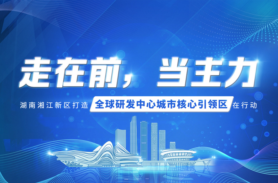 走在前，当主力——湖南湘江新区打造全球研发中心城市核心引领区在行动