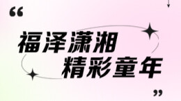 专题 | 福泽潇湘 精彩童年