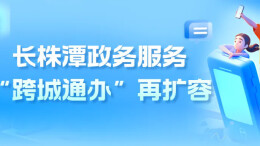 长株潭政务服务“跨城通办”再扩容 新增六大类87项民生高频业务