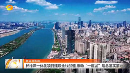 湖南卫视|长株潭一体化项目全线加速 推动“一座城”理念落实落地