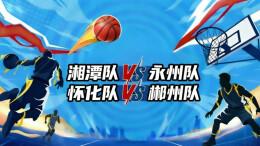 直播回顾｜“湘BA”四分之一决赛第二轮 湘潭VS永州 怀化VS郴州