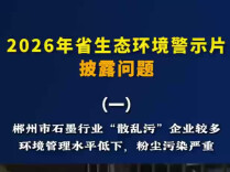 省生态环境警示片披露问题（一）丨郴州市石墨行业“散乱污”企业较多，环境管理水平低下，粉尘污染严重