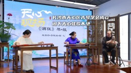 天心现场㉕丨长沙市天心区古琴学会成立，阁下天心弦歌不绝